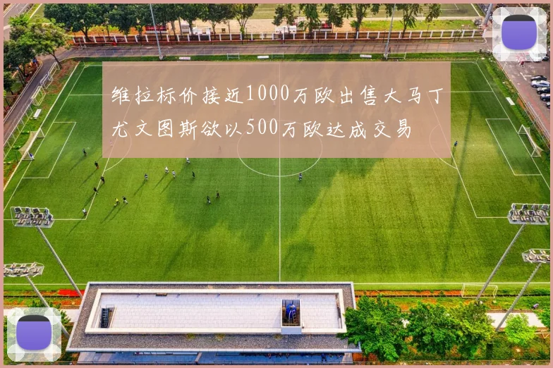 维拉标价接近1000万欧出售大马丁尤文图斯欲以500万欧达成交易