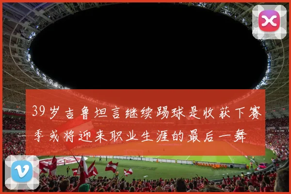 39岁吉鲁坦言继续踢球是收获下赛季或将迎来职业生涯的最后一舞