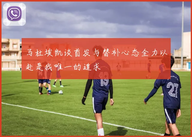马杜埃凯谈首发与替补心态全力以赴是我唯一的追求