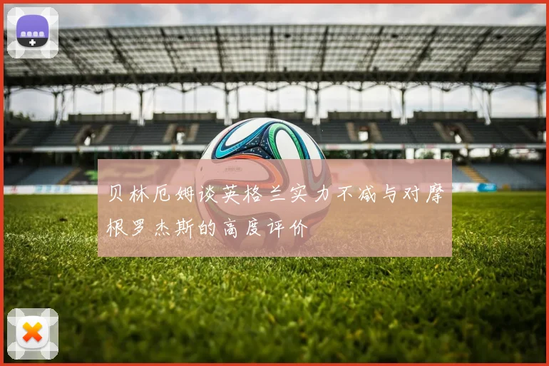 贝林厄姆谈英格兰实力不减与对摩根罗杰斯的高度评价